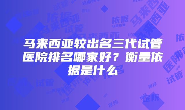 马来西亚较出名三代试管医院排名哪家好？衡量依据是什么
