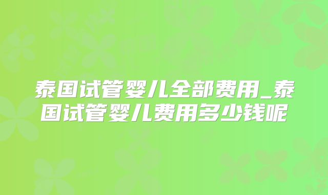 泰国试管婴儿全部费用_泰国试管婴儿费用多少钱呢