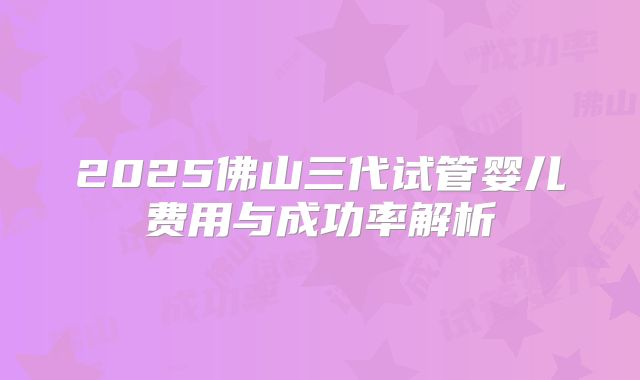2025佛山三代试管婴儿费用与成功率解析