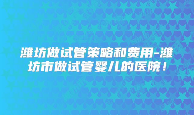 潍坊做试管策略和费用-潍坊市做试管婴儿的医院！