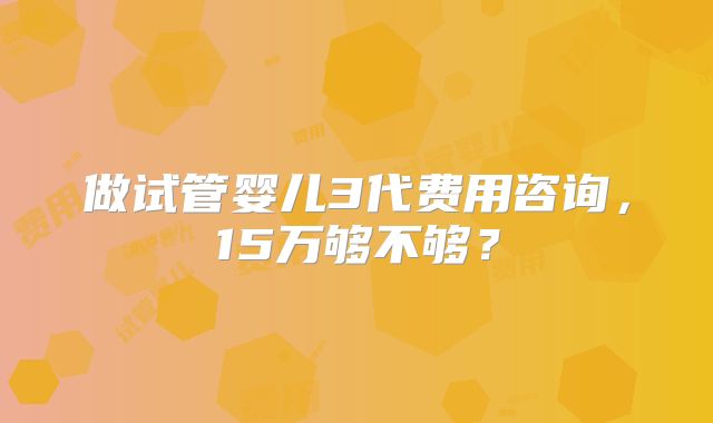 做试管婴儿3代费用咨询,15万够不够?