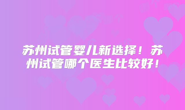 苏州试管婴儿新选择！苏州试管哪个医生比较好！