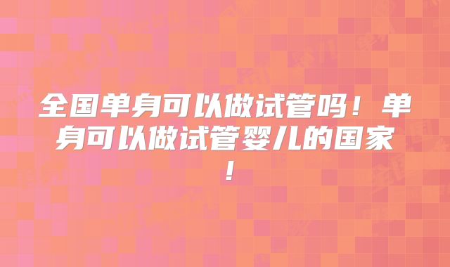 全国单身可以做试管吗！单身可以做试管婴儿的国家！