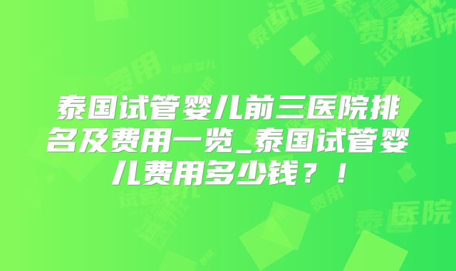 泰国试管婴儿前三医院排名及费用一览_泰国试管婴儿费用多少钱？！