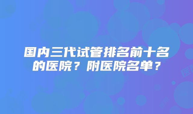 国内三代试管排名前十名的医院?附医院名单?