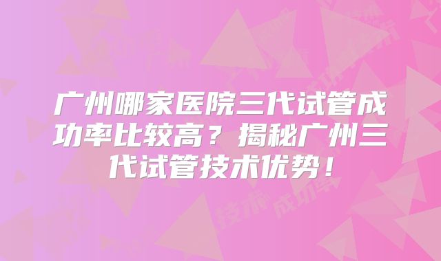 广州哪家医院三代试管成功率比较高？揭秘广州三代试管技术优势！