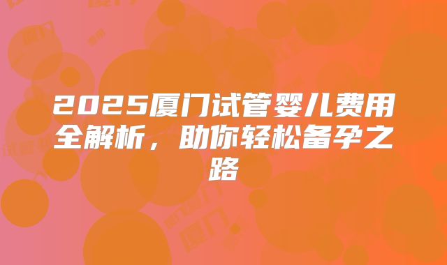 2025厦门试管婴儿费用全解析，助你轻松备孕之路