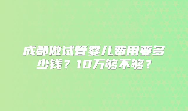 成都做试管婴儿费用要多少钱？10万够不够？