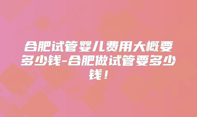 合肥试管婴儿费用大概要多少钱-合肥做试管要多少钱!