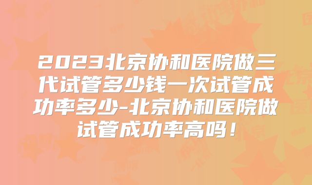 2023北京协和医院做三代试管多少钱一次试管成功率多少-北京协和医院做试管成功率高吗！