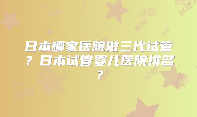 日本哪家医院做三代试管？日本试管婴儿医院排名？
