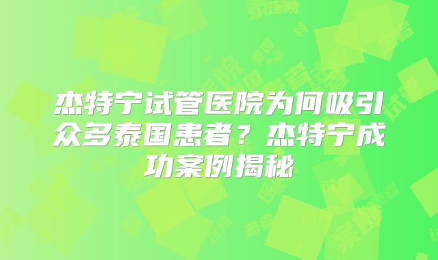 杰特宁试管医院为何吸引众多泰国患者?杰特宁成功案例揭秘