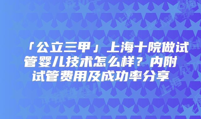 「公立三甲」上海十院做试管婴儿技术怎么样？内附试管费用及成功率分享