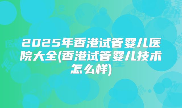 2025年香港试管婴儿医院大全(香港试管婴儿技术怎么样)