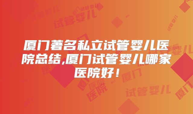 厦门著名私立试管婴儿医院总结,厦门试管婴儿哪家医院好!
