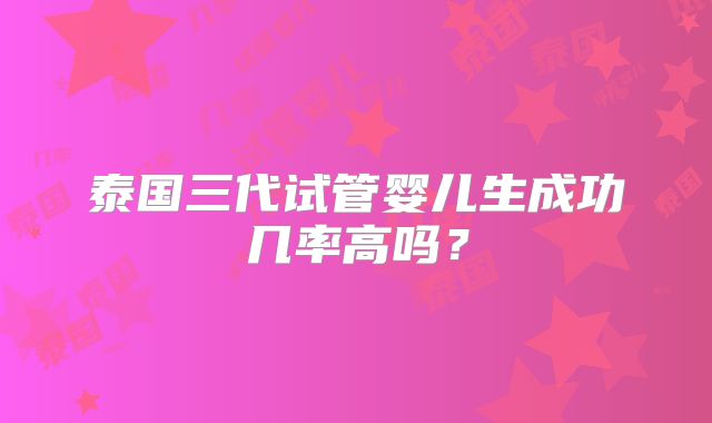 泰国三代试管婴儿生成功几率高吗？