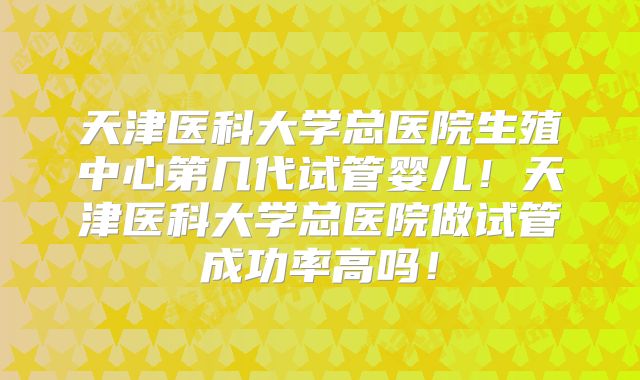 天津医科大学总医院生殖中心第几代试管婴儿！天津医科大学总医院做试管成功率高吗！