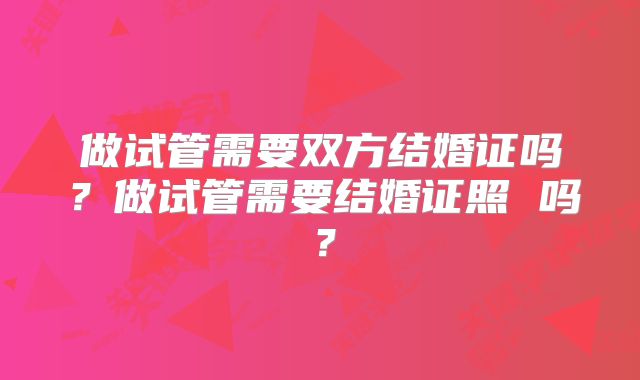 做试管需要双方结婚证吗?做试管需要结婚证照 吗?