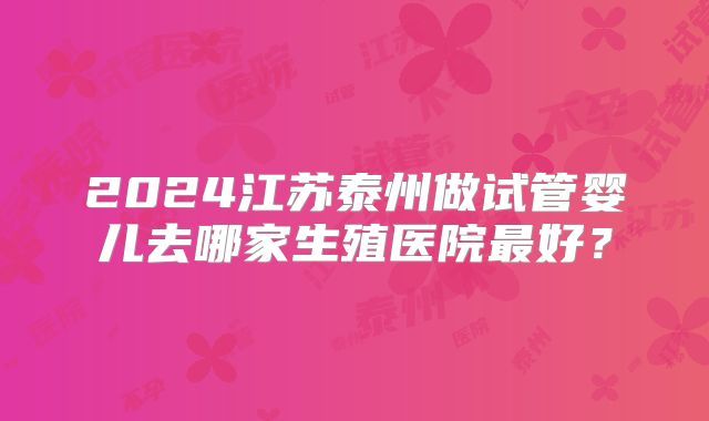 2024江苏泰州做试管婴儿去哪家生殖医院最好？