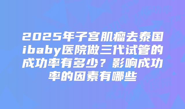 2025年子宫肌瘤去泰国ibaby医院做三代试管的成功率有多少？影响成功率的因素有哪些