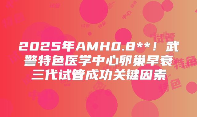 2025年AMH0.8**！武警特色医学中心卵巢早衰三代试管成功关键因素