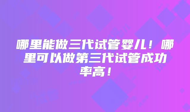 哪里能做三代试管婴儿！哪里可以做第三代试管成功率高！