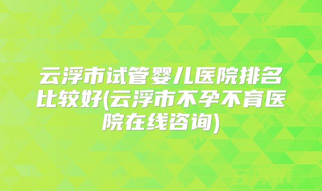 云浮市试管婴儿医院排名比较好(云浮市不孕不育医院在线咨询)