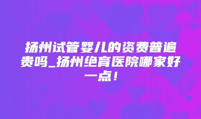 扬州试管婴儿的资费普遍贵吗_扬州绝育医院哪家好一点!