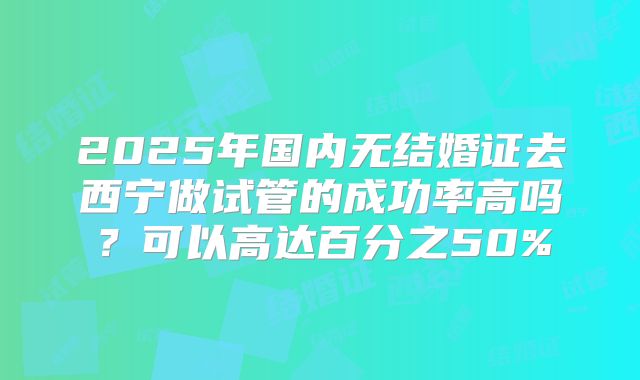 2025年国内无结婚证去西宁做试管的成功率高吗？可以高达百分之50%
