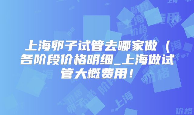 上海卵子试管去哪家做（各阶段价格明细_上海做试管大概费用！