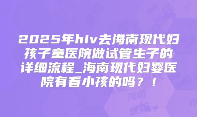 2025年hiv去海南现代妇孩子童医院做试管生子的详细流程_海南现代妇婴医院有看小孩的吗？！