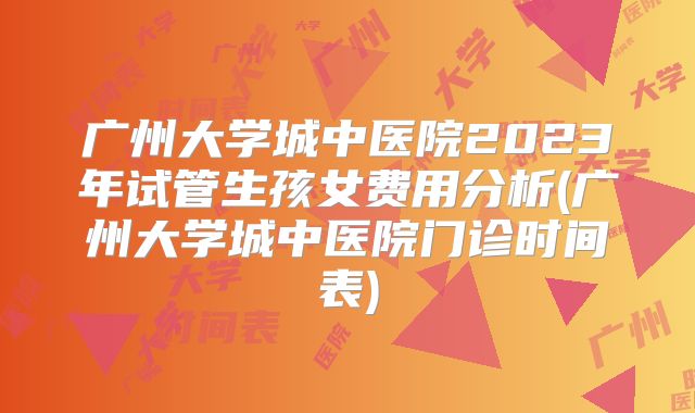 广州大学城中医院2023年试管生孩女费用分析(广州大学城中医院门诊时间表)