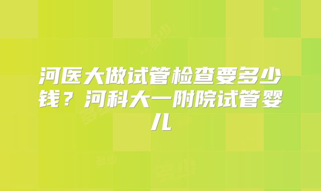 河医大做试管检查要多少钱？河科大一附院试管婴儿