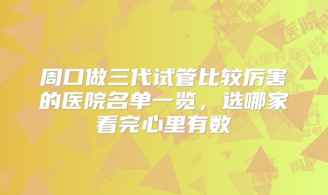 周口做三代试管比较厉害的医院名单一览,选哪家看完心里有数