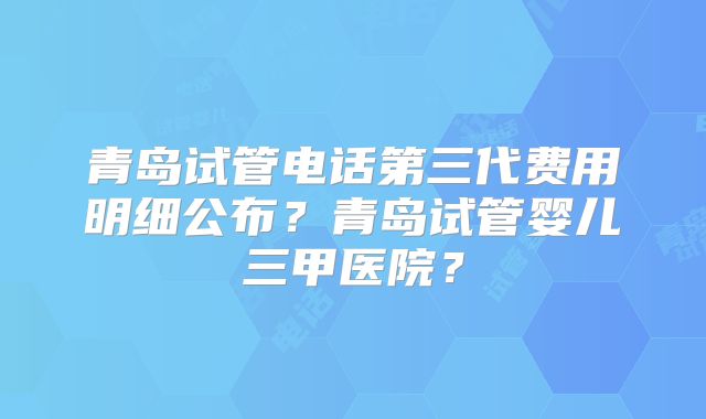 青岛试管电话第三代费用明细公布?青岛试管婴儿三甲医院?