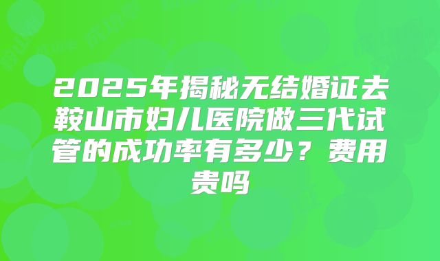 2025年揭秘无结婚证去鞍山市妇儿医院做三代试管的成功率有多少？费用贵吗