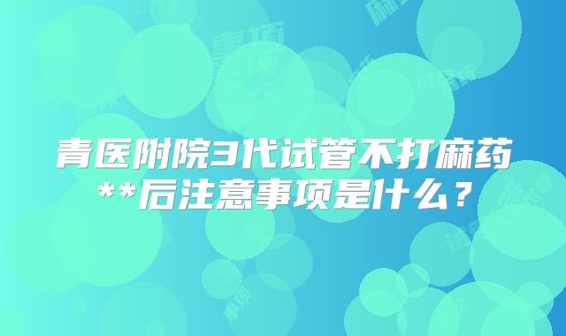 青医附院3代试管不打麻药**后注意事项是什么?