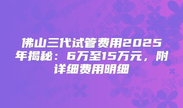 佛山三代试管费用2025年揭秘:6万至15万元,附详细费用明细