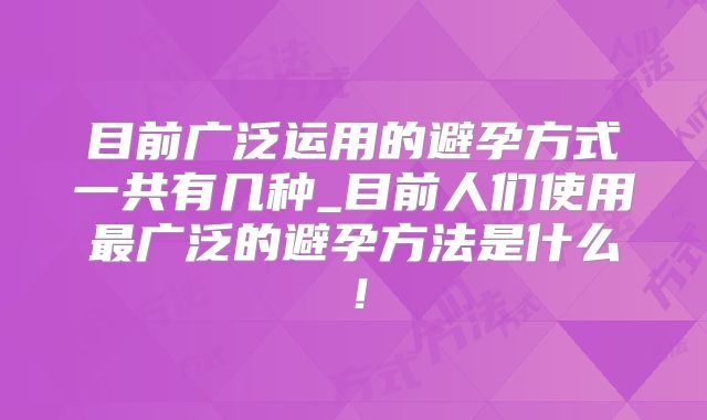 目前广泛运用的避孕方式一共有几种_目前人们使用最广泛的避孕方法是什么!