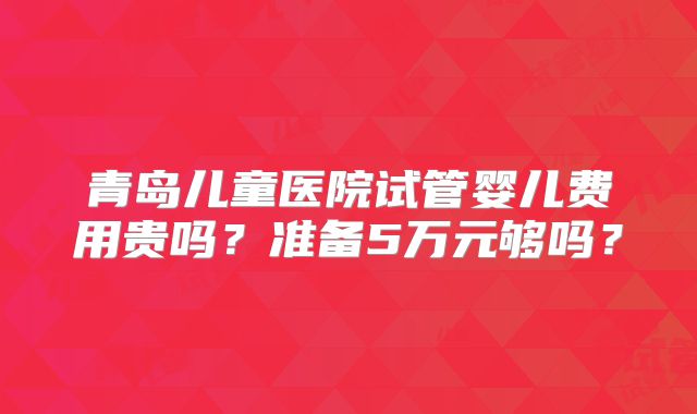青岛儿童医院试管婴儿费用贵吗?准备5万元够吗?