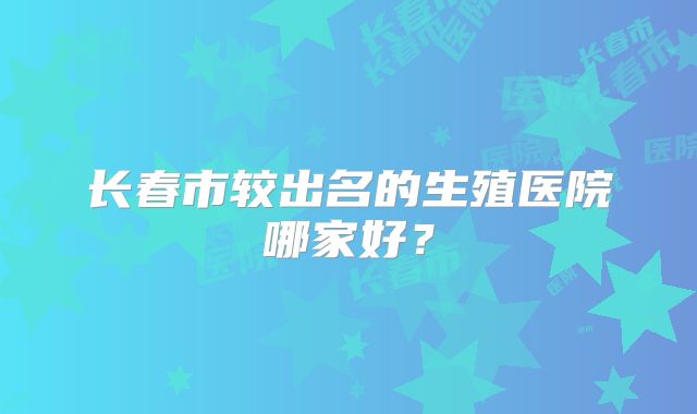 长春市较出名的生殖医院哪家好？
