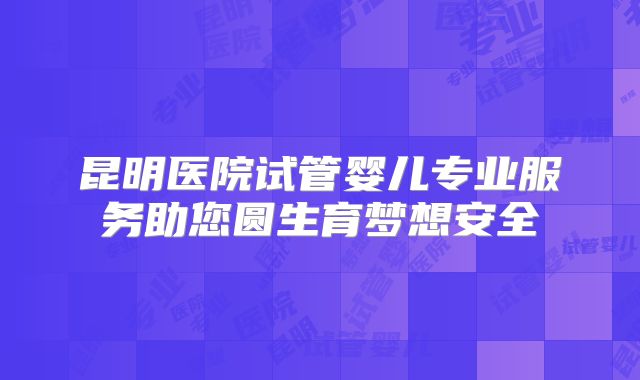 昆明医院试管婴儿专业服务助您圆生育梦想安全