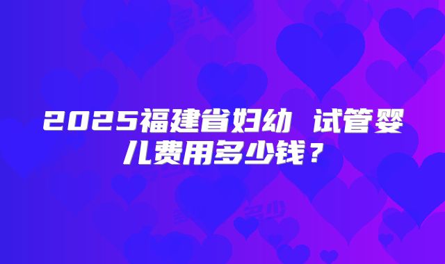 2025福建省妇幼 试管婴儿费用多少钱?