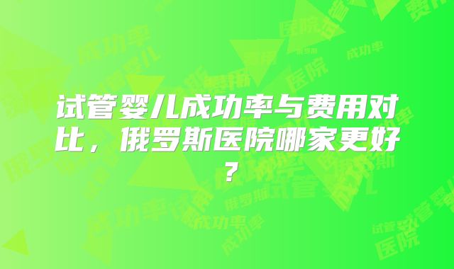 试管婴儿成功率与费用对比,俄罗斯医院哪家更好?