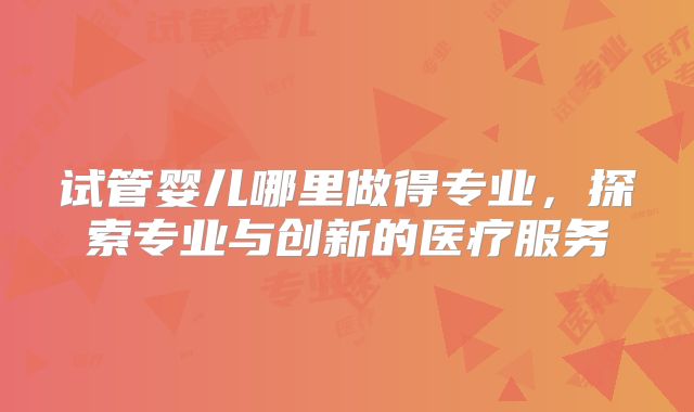 试管婴儿哪里做得专业,探索专业与创新的医疗服务
