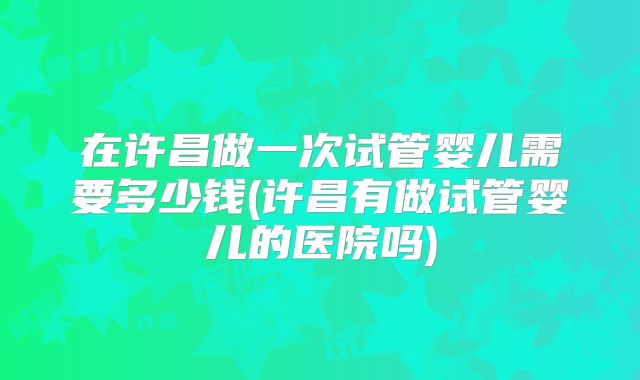 在许昌做一次试管婴儿需要多少钱(许昌有做试管婴儿的医院吗)