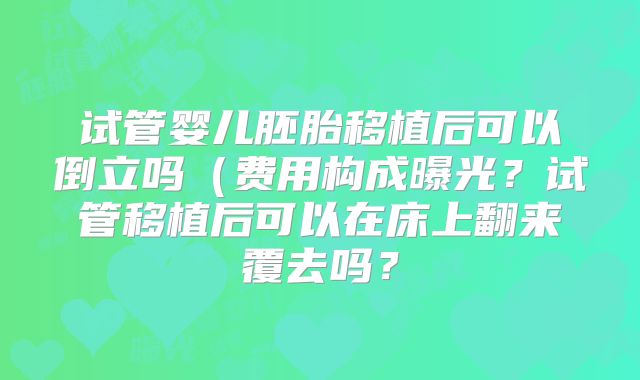 试管婴儿胚胎移植后可以倒立吗（费用构成曝光？试管移植后可以在床上翻来覆去吗？