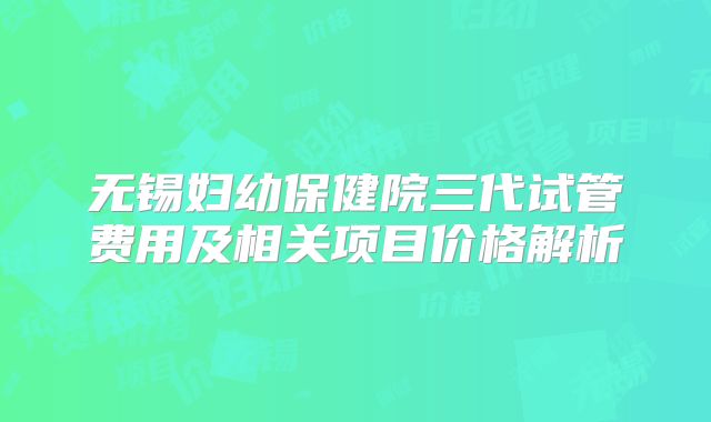 无锡妇幼保健院三代试管费用及相关项目价格解析