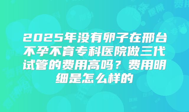 2025年没有卵子在邢台不孕不育专科医院做三代试管的费用高吗？费用明细是怎么样的