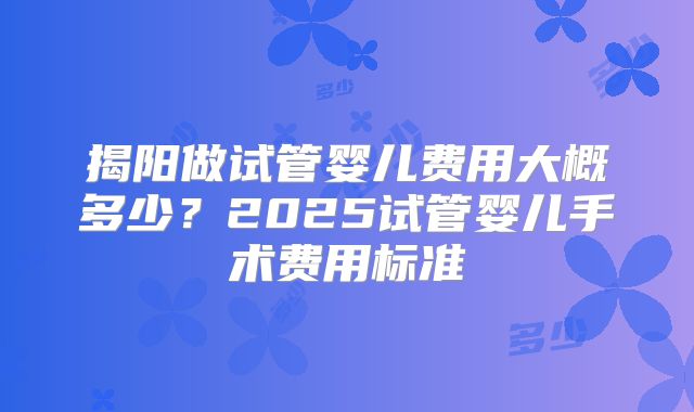 揭阳做试管婴儿费用大概多少?2025试管婴儿手术费用标准